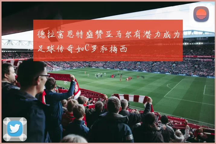 德拉富恩特盛赞亚马尔有潜力成为足球传奇如C罗和梅西