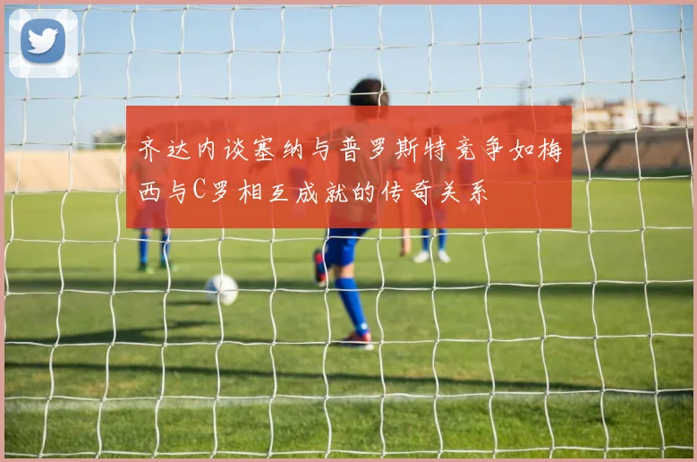 齐达内谈塞纳与普罗斯特竞争如梅西与C罗相互成就的传奇关系