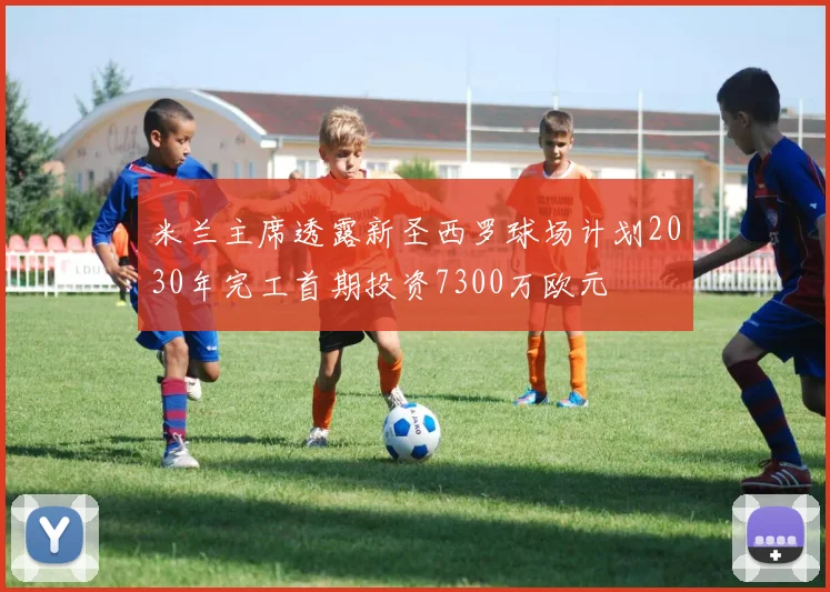 米兰主席透露新圣西罗球场计划2030年完工首期投资7300万欧元