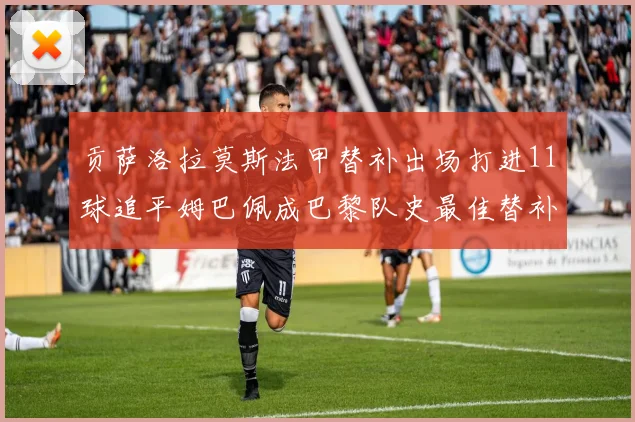 贡萨洛拉莫斯法甲替补出场打进11球追平姆巴佩成巴黎队史最佳替补射手