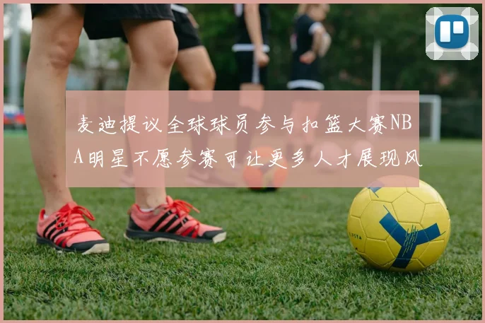 麦迪提议全球球员参与扣篮大赛NBA明星不愿参赛可让更多人才展现风采