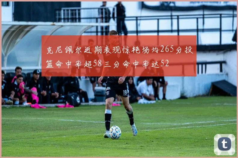 克尼佩尔近期表现惊艳场均265分投篮命中率超58三分命中率达52