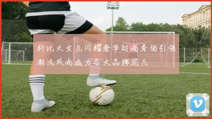 科比大女儿闪耀奢华时尚秀场引领潮流风尚成为各大品牌宠儿
