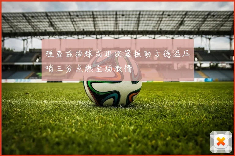 理查兹排球式进攻篮板助古德温压哨三分点燃全场激情