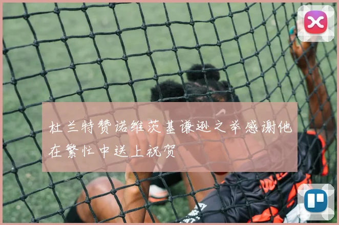杜兰特赞诺维茨基谦逊之举感谢他在繁忙中送上祝贺