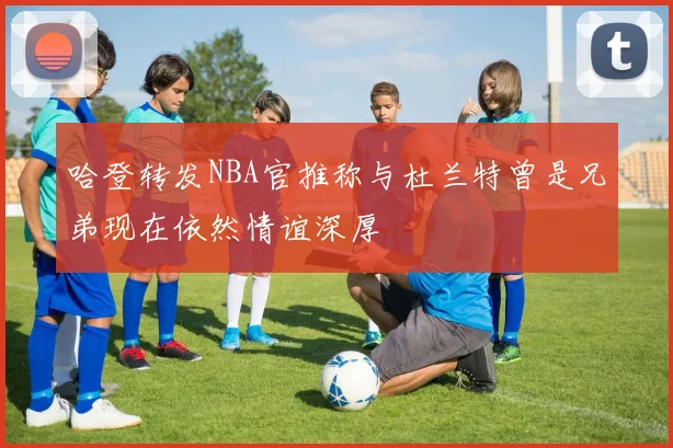 哈登转发NBA官推称与杜兰特曾是兄弟现在依然情谊深厚