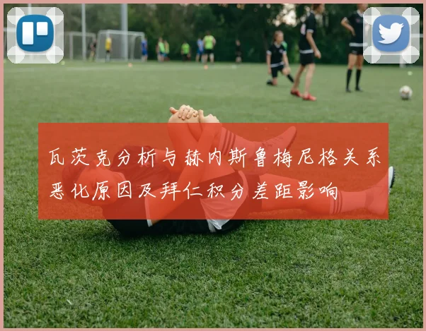瓦茨克分析与赫内斯鲁梅尼格关系恶化原因及拜仁积分差距影响