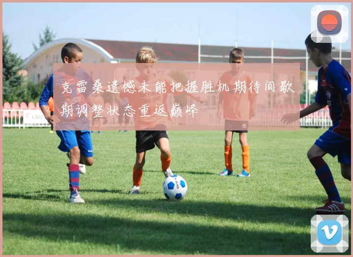 克雷桑遗憾未能把握胜机期待间歇期调整状态重返巅峰
