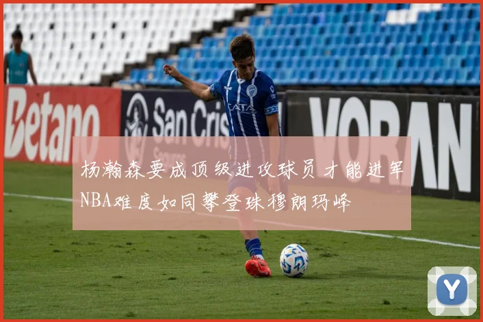 杨瀚森要成顶级进攻球员才能进军NBA难度如同攀登珠穆朗玛峰