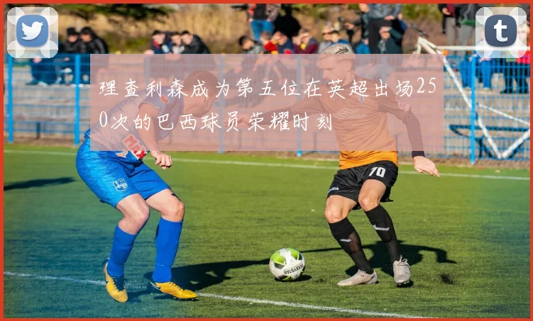 理查利森成为第五位在英超出场250次的巴西球员荣耀时刻