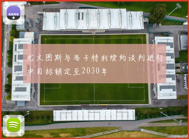 尤文图斯与洛卡特利续约谈判进行中目标锁定至2030年