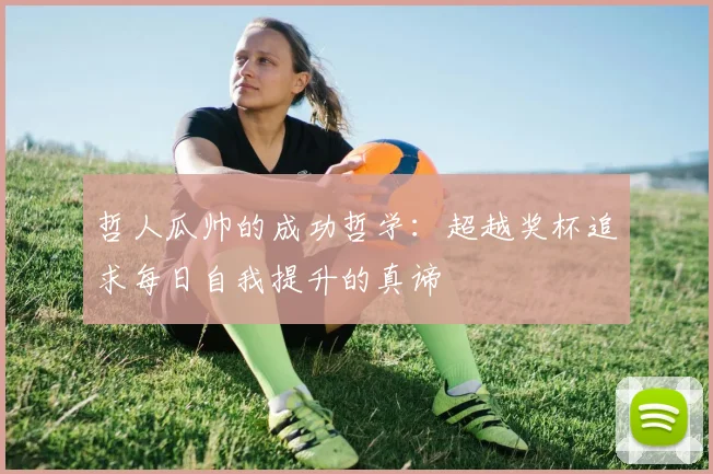 哲人瓜帅的成功哲学：超越奖杯追求每日自我提升的真谛