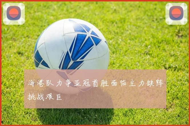 海港队力争亚冠首胜面临主力缺阵挑战艰巨