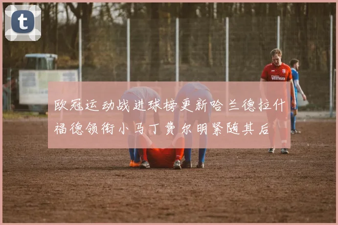欧冠运动战进球榜更新哈兰德拉什福德领衔小马丁费尔明紧随其后