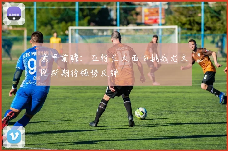 意甲前瞻：亚特兰大面临挑战尤文图斯期待强势反弹