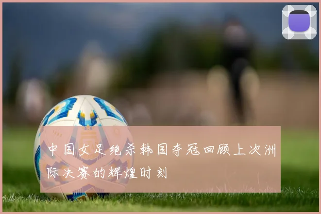 中国女足绝杀韩国夺冠回顾上次洲际决赛的辉煌时刻
