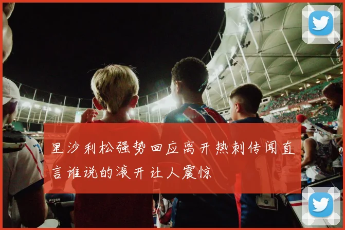 里沙利松强势回应离开热刺传闻直言谁说的滚开让人震惊