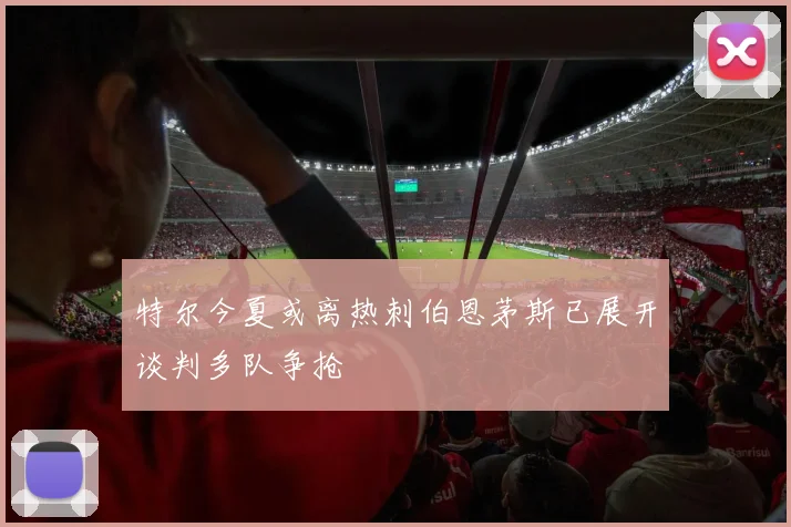 特尔今夏或离热刺伯恩茅斯已展开谈判多队争抢