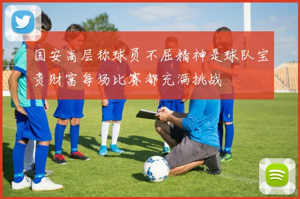国安高层称球员不屈精神是球队宝贵财富每场比赛都充满挑战