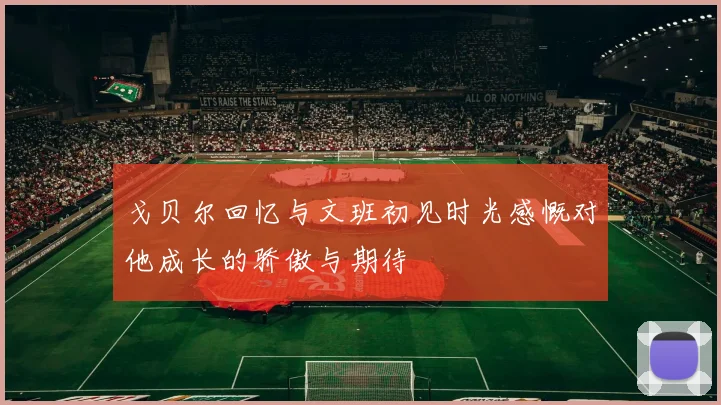 戈贝尔回忆与文班初见时光感慨对他成长的骄傲与期待